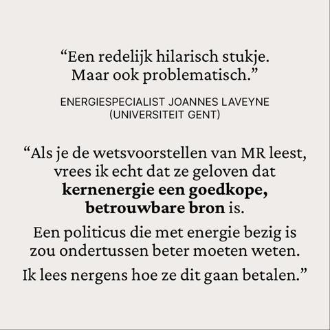“Een redelijk hilarisch stukje. 
Maar ook problematisch.”

Energiespecialist Joannes Laveyne 
(Universiteit Gent)

“Als je de wetsvoorstellen van MR leest, vrees ik echt dat ze geloven dat kernenergie een goedkope, betrouwbare bron is.
Een politicus die met energie bezig is zou ondertussen beter moeten weten.
Ik lees nergens hoe ze dit gaan betalen.”