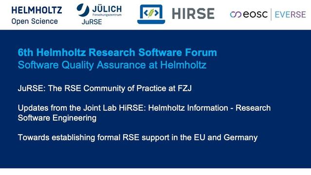 6th Helmholtz Research Software Forum
Software Quality Assurance at Helmholtz 
JuRSE: The RSE Community of Practice at FZJ
Updates from the Joint Lab HiRSE: Helmholtz Information - Research Software Engineering
Towards establishing formal RSE support in the EU and Germany