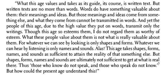 “What this age values and takes as its guide, its course, is written text. But written texts are no more than words. Words do have something valuable about them: their meanings and ideas. But those meanings and ideas come from some­ thing else, and what they come from cannot be transmitted in words. And yet the people of this age, due to the high value they put on words, transmit only the writings. Though this age so esteems them, I do not regard them as worthy of esteem. What these people value about them is not what is really valuable about them. For whatever we can see by looking is only shapes and forms. Whatever we can hear by listening is only names and sounds. Alas! This age takes shapes, forms, names, and sounds as sufficient to attain the reality of that something else. But shapes, forms, names and sounds are ultimately not sufficient to get at what is real there. Thus "those who know do not speak, and those who speak do not know/7 But how could the present age understand this!”