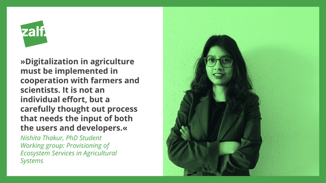 "Digitalization in agriculture  must be implemented in cooperation with farmers and scientists. It is not an individual effort, but a carefully thought out process that needs the input of both the users and developers." 

Nishita Thakur, PhD Student
Working group: Provisioning of Ecosystem Services in Agricultural Systems