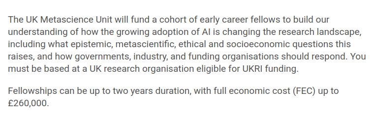 The UK Metascience Unit will fund a cohort of early career fellows to build our understanding of how the growing adoption of AI is changing the research landscape, including what epistemic, metascientific, ethical and socioeconomic questions this raises, and how governments, industry, and funding organisations should respond. You must be based at a UK research organisation eligible for UKRI funding.

Fellowships can be up to two years duration, with full economic cost (FEC) up to £260,000.