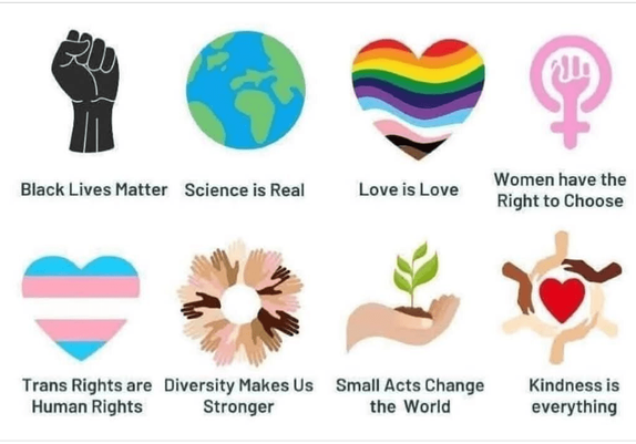Black lives matter
Science is real
Love is love
Women have the right to choose
Trans rights are human rights
Diversity makes us stronger
Small acts change the world
Kindness is everything