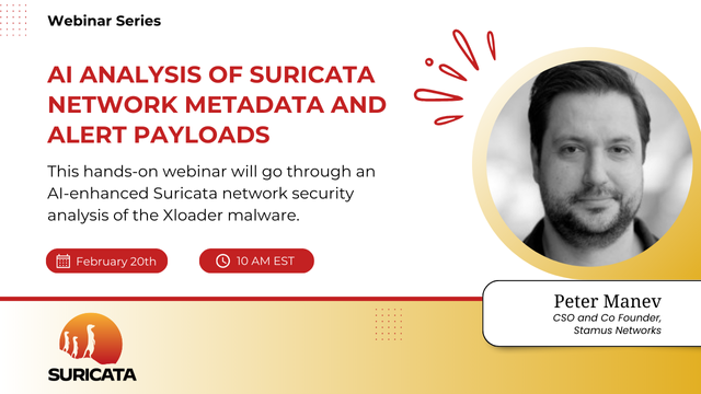 Promo card of another Suricata Webinar Series, with Peter Manev (CSO and Co-Founder of Stamus Networks).

Webinar title: Al ANALYSIS OF SURICATA NETWORK METADATA AND ALERT PAYLOADS 
Brief: This hands-on webinar will go through an Al-enhanced Suricata network security analysis of the Xloader malware.

Date: February 20th
Time: 10 AM EST, 3 PM UTC

The Suricata logo appears in the bottom left, and a black and white headshot of Peter with a Monalisa smile is on the right side of the image.