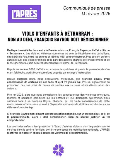 L'APRÈS
Communiqué de presse
13 février 2025
VIOLS D'ENFANTS À BÉTHARRAM : NON AU DÉNI, FRANÇOIS BAYROU DOIT DÉMISSIONNER
Mediapart a révélé les liens entre le Premier ministre, François Bayrou, et l'affaire dite de << Bétharram ». Les viols et violences commises au sein de l'établissement catholique, situé près de Pau, entre les années et 1950 et 1980, sont une horreur. Plus de cent enfants auraient subi des actes criminels de la part des adultes chargés de l'encadrement et de l'enseignement au sein de l'établissement Notre-Dame-de-Bétharram.
Depuis les années 2000, l'affaire est connue des paloises et palois, la presse locale s'en étant fait l'écho, après l'ouverture d'une enquête par un juge d'instruction.
Depuis quelques jours, nous découvrons, médusé.es, que François Bayrou avait connaissance de certains de ces faits et qu'il n'a jamais agi. Pas un signalement au procureur, pas une prise de parole de soutien aux victimes et de dénonciation des auteurs.