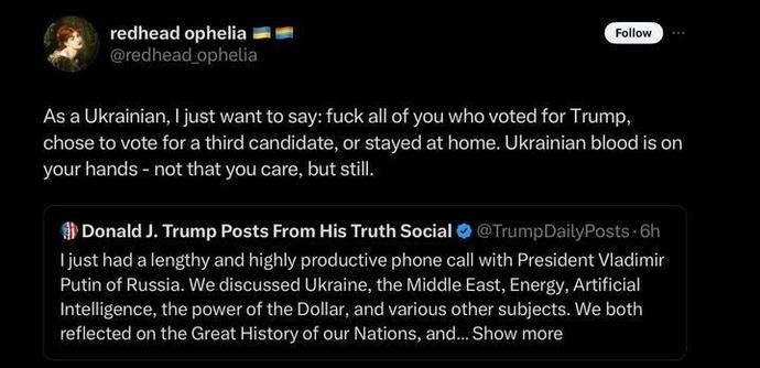 A tweet from redhead ophelia (
@redhead_ophelia
) with a Ukrainian flag emoji in the bio reads: "As a Ukrainian, I just want to say: fuck all of you who voted for Trump, chose to vote for a third candidate, or stayed at home. Ukrainian blood is on your hands - not that you care, but still." Below this tweet, there is a screenshot of a tweet from "Donald J. Trump Posts From His Truth Social" (
@TrumpDailyPosts
) which states: "I just had a lengthy and highly productive phone call with President Vladimir Putin of Russia. We discussed Ukraine, the Middle East, Energy, Artificial Intelligence, the power of the Dollar, and various other subjects. We both reflected on the Great History of our Nations, and... Show more"