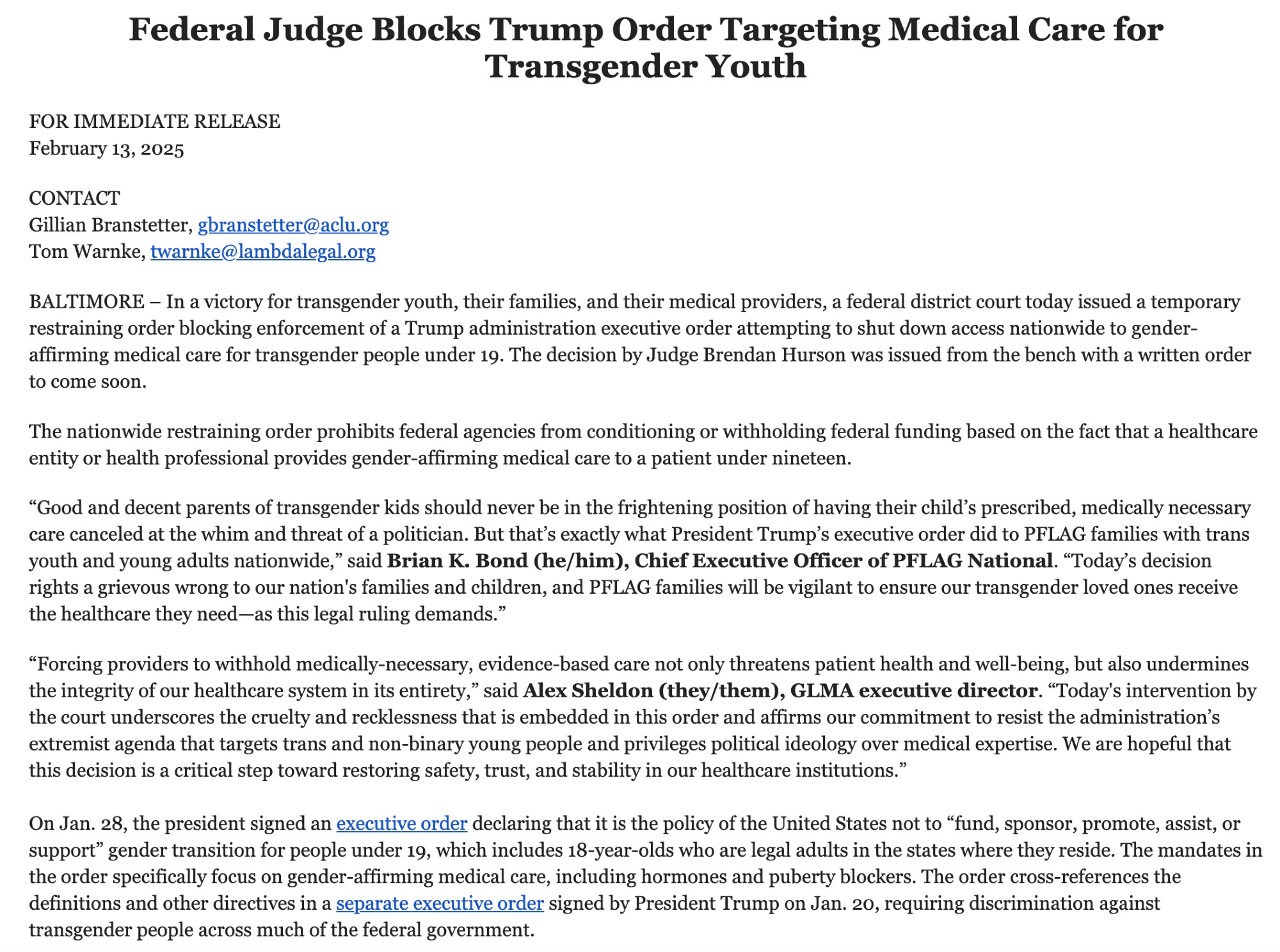 FOR IMMEDIATE RELEASE February 13, 2025   CONTACT Gillian Branstetter, gbranstetter@aclu.org Tom Warnke, twarnke@lambdalegal.org   BALTIMORE – In a victory for transgender youth, their families, and their medical providers, a federal district court today issued a temporary restraining order blocking enforcement of a Trump administration executive order attempting to shut down access nationwide to gender-affirming medical care for transgender people under 19. The decision by Judge Brendan Hurson was issued from the bench with a written order to come soon.   The nationwide restraining order prohibits federal agencies from conditioning or withholding federal funding based on the fact that a healthcare entity or health professional provides gender-affirming medical care to a patient under nineteen.   “Good and decent parents of transgender kids should never be in the frightening position of having their child’s prescribed, medically necessary care canceled at the whim and threat of a politician. But that’s exactly what President Trump’s executive order did to PFLAG families with trans youth and young adults nationwide,” said Brian K. Bond (he/him), Chief Executive Officer of PFLAG National. “Today’s decision rights a grievous wrong to our nation's families and children, and PFLAG families will be vigilant to ensure our transgender loved ones receive the healthcare they need—as this legal ruling demands.”   “Forcing providers to withhold medically-necessary, evidence-