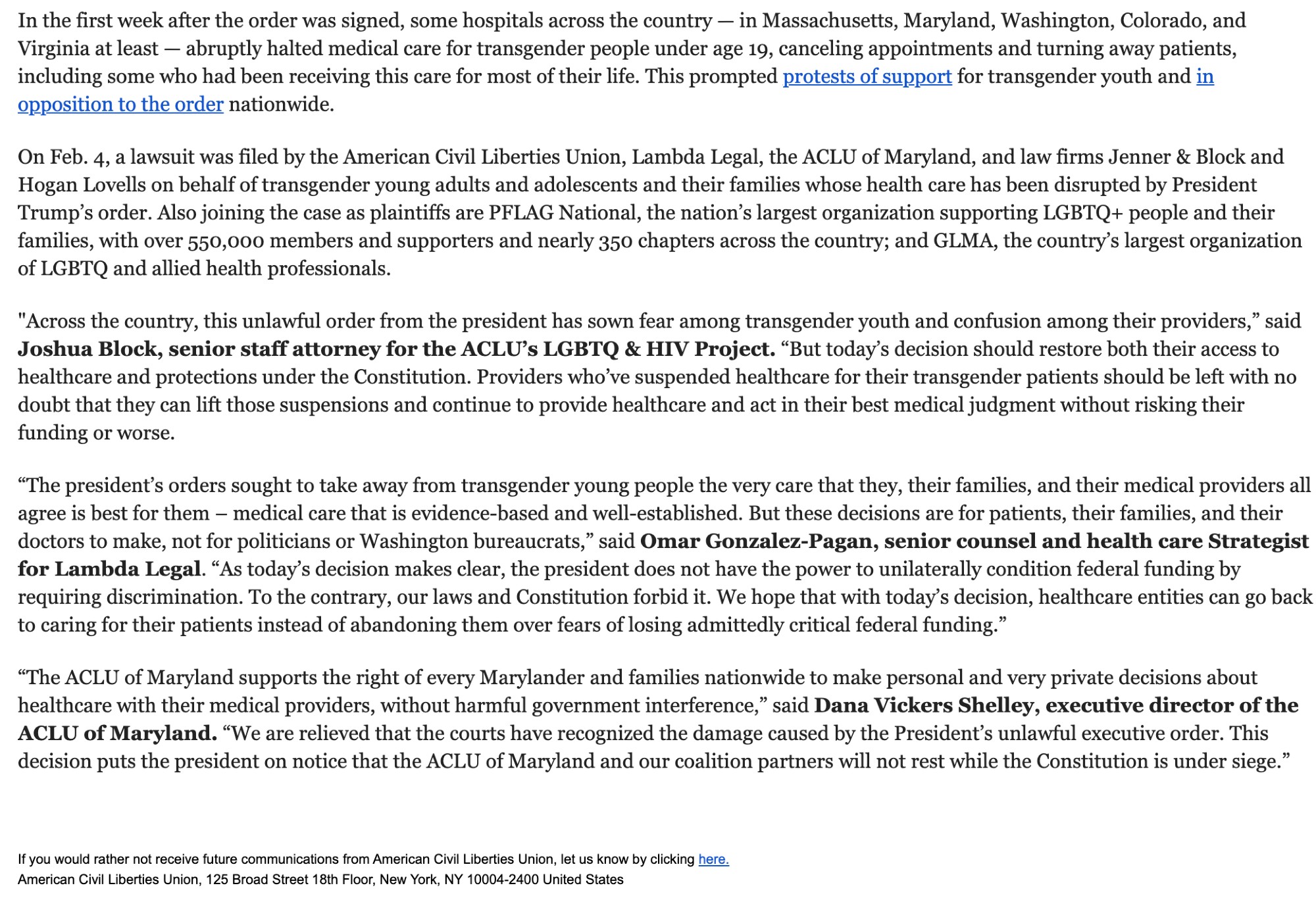 In the first week after the order was signed, some hospitals across the country — in Massachusetts, Maryland, Washington, Colorado, and Virginia at least — abruptly halted medical care for transgender people under age 19, canceling appointments and turning away patients, including some who had been receiving this care for most of their life. This prompted protests of support for transgender youth and in opposition to the order nationwide.   On Feb. 4, a lawsuit was filed by the American Civil Liberties Union, Lambda Legal, the ACLU of Maryland, and law firms Jenner & Block and Hogan Lovells on behalf of transgender young adults and adolescents and their families whose health care has been disrupted by President Trump’s order. Also joining the case as plaintiffs are PFLAG National, the nation’s largest organization supporting LGBTQ+ people and their families, with over 550,000 members and supporters and nearly 350 chapters across the country; and GLMA, the country’s largest organization of LGBTQ and allied health professionals.   "Across the country, this unlawful order from the president has sown fear among transgender youth and confusion among their providers,” said Joshua Block, senior staff attorney for the ACLU’s LGBTQ & HIV Project. “But today’s decision should restore both their access to healthcare and protections under the Constitution. Providers who’ve suspended healthcare for their transgender patients should be left with no doubt that they can lift those suspen