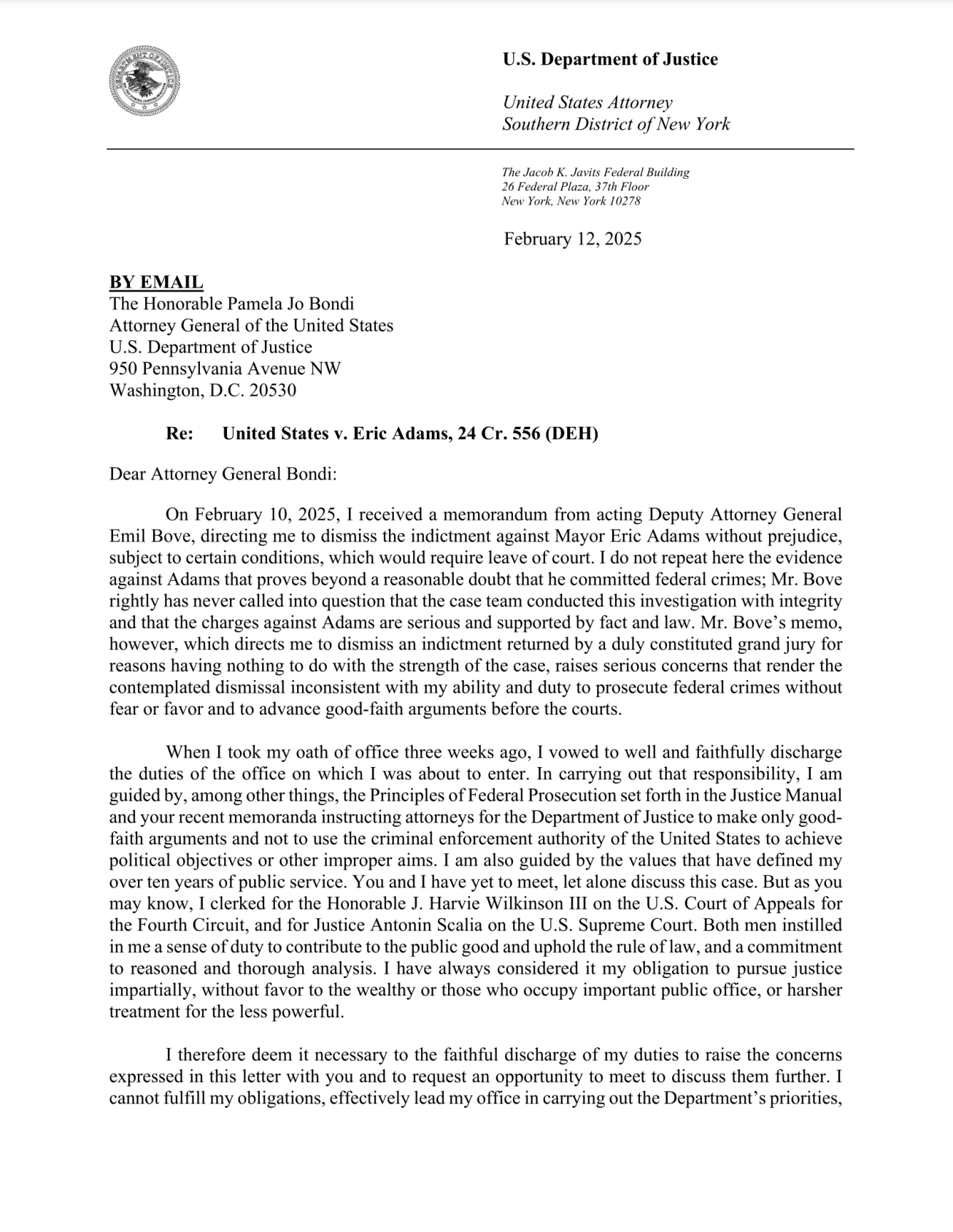 Dear Attorney General Bondi: On February 10, 2025, I received a memorandum from acting Deputy Attorney General Emil Bove, directing me to dismiss the indictment against Mayor Eric Adams without prejudice, subject to certain conditions, which would require leave of court. I do not repeat here the evidence against Adams that proves beyond a reasonable doubt that he committed federal crimes; Mr. Bove rightly has never called into question that the case team conducted this investigation with integrity and that the charges against Adams are serious and supported by fact and law. Mr. Bove's memo, however, which directs me to dismiss an indictment returned by a duly constituted grand jury for reasons having nothing to do with the strength of the case, raises serious concerns that render the contemplated dismissal inconsistent with my ability and duty to prosecute federal crimes without fear or favor and to advance good-faith arguments before the courts. When I took my oath of office three weeks ago, I vowed to well and faithfully discharge the duties of the office on which I was about to enter. In carrying out that responsibility, I am guided by, among other things, the Principles of Federal Prosecution set forth in the Justice Manual and your recent memoranda instructing attorneys for the Department of Justice to make only good-faith arguments and not to use the criminal enforcement authority of the United States to achieve political objectives or other improper aims. I am also gui