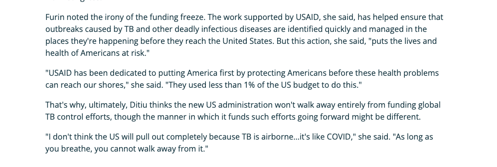 Furin noted the irony of the funding freeze. The work supported by USAID, she said, has helped ensure that outbreaks caused by TB and other deadly infectious diseases are identified quickly and managed in the places they're happening before they reach the United States. But this action, she said, "puts the lives and health of Americans at risk." "USAID has been dedicated to putting America first by protecting Americans before these health problems can reach our shores," she said. "They used less than 1% of the US budget to do this." That's why, ultimately, Ditiu thinks the new US administration won't walk away entirely from funding global TB control efforts, though the manner in which it funds such efforts going forward might be different.  "I don't think the US will pull out completely because TB is airborne…it's like COVID," she said. "As long as you breathe, you cannot walk away from it."