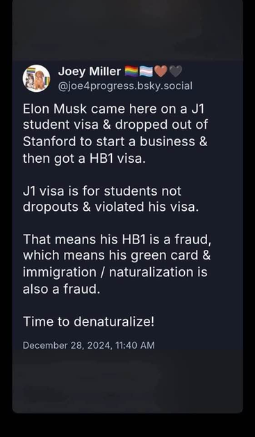 A Bluesky post screenshot, from Joey Miller.  It reads:

Elon Musk came here on a J1 student visa & dropped out of Stanford to start a business & then got a HB1 visa.

J1visa is for students not dropouts & violated his visa. 

That means his HB1 is a fraud, which means his green card & immigration / naturalization is also a fraud.

Time to denaturalize!
