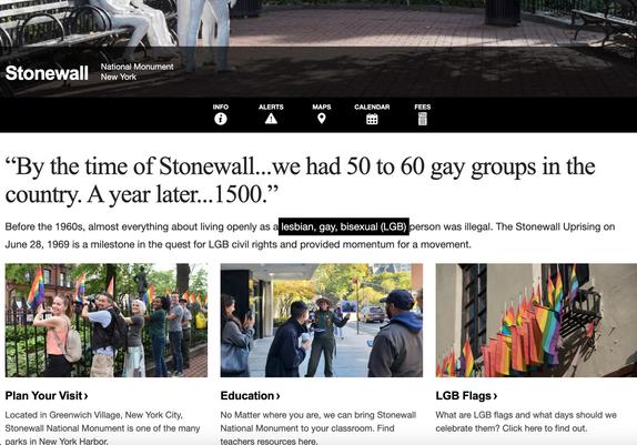 Stonewall
National Monument
New York
Info
 
Alerts
 
Maps
 
Calendar
 
Fees
“By the time of Stonewall...we had 50 to 60 gay groups in the country. A year later...1500.”
Before the 1960s, almost everything about living openly as a lesbian, gay, bisexual (LGB) person was illegal. The Stonewall Uprising on June 28, 1969 is a milestone in the quest for LGB civil rights and provided momentum for a movement.

Five visitors and one park ranger standing next to an iron fence as they post rainbow flags.
Plan Your Visit
Located in Greenwich Village, New York City, Stonewall National Monument is one of the many parks in New York Harbor.

Educational images of leaning at Stonewall National Monument
Education
No Matter where you are, we can bring Stonewall National Monument to your classroom. Find teachers resources here.

A rainbow flag overlaid with "Stonewall National Monument, Established 2016" with the NPS arrowhead.
LGB Flags
What are LGB flags and what days should we celebrate them? Click here to find out.