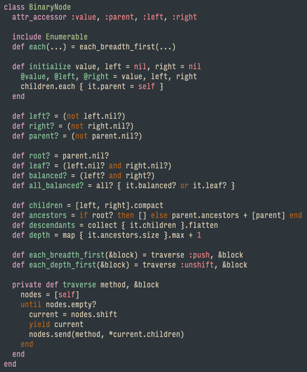 class BinaryNode
  attr_accessor :value, :parent, :left, :right

  include Enumerable
  def each(...) = each_breadth_first(...)

  def initialize value, left = nil, right = nil
    @value, @left, @right = value, left, right
    children.each { it.parent = self }
  end

  def left? = (not left.nil?)
  def right? = (not right.nil?)
  def parent? = (not parent.nil?)

  def root? = parent.nil?
  def leaf? = (left.nil? and right.nil?)
  def balanced? = (left? and right?)
  def all_balanced? = all? { it.balanced? or it.leaf? }

  def children = [left, right].compact
  def ancestors = if root? then [] else parent.ancestors + [parent] end
  def descendants = collect { it.children }.flatten
  def depth = map { it.ancestors.size }.max + 1

  def each_breadth_first(&block) = traverse :push, &block
  def each_depth_first(&block) = traverse :unshift, &block

  private def traverse method, &block
    nodes = [self]
    until nodes.empty?
      current = nodes.shift
      yield current
      nodes.send(method, *current.children)
    end
  end
end