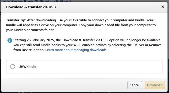 Download & transfer via USB
Transfer Tip: After downloading, use your USB cable to connect your computer and Kindle. Your Kindle will appear as a drive on your computer. Copy your downloaded file from your computer to your Kindle's documents folder.

Starting 26 February 2025, the ‘Download & Transfer via USB’ option will no longer be available. You can still send Kindle books to your Wi-Fi enabled devices by selecting the ‘Deliver or Remove from Device’ option. Learn more about managing downloads