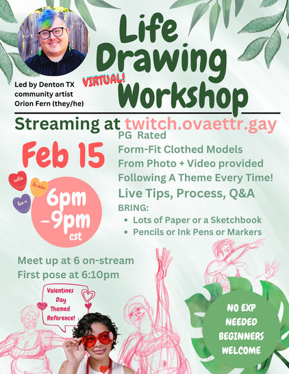 Life Drawing Virtual Workshop
(A photo of me, a white/Latinx light skinned nonbinary trans man smiling with purple and lime green hair and glasses.) 
Led by Denton TX community artist Orion Fern (they/he)
Streaming at twitch (dot) ovaettr (dot) gay
February 15th Saturday
6pm - 9pm
PG rated
Form-fit clothed models, from photo + video provided, following a theme every time! live tips, process, Q&A, bring: lots of paper or a sketchbook, pencils or ink pens or markers.

Meet up at 6pm on-stream
First pose at 6:10pm

Valentines Day Themed reference!

No experience needed beginners welcome