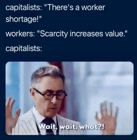 Capitalists: "There's a workers shortage"
Workers: "Scarcity increases value"
Capitalists: [angry face] "Wait... wait... what"