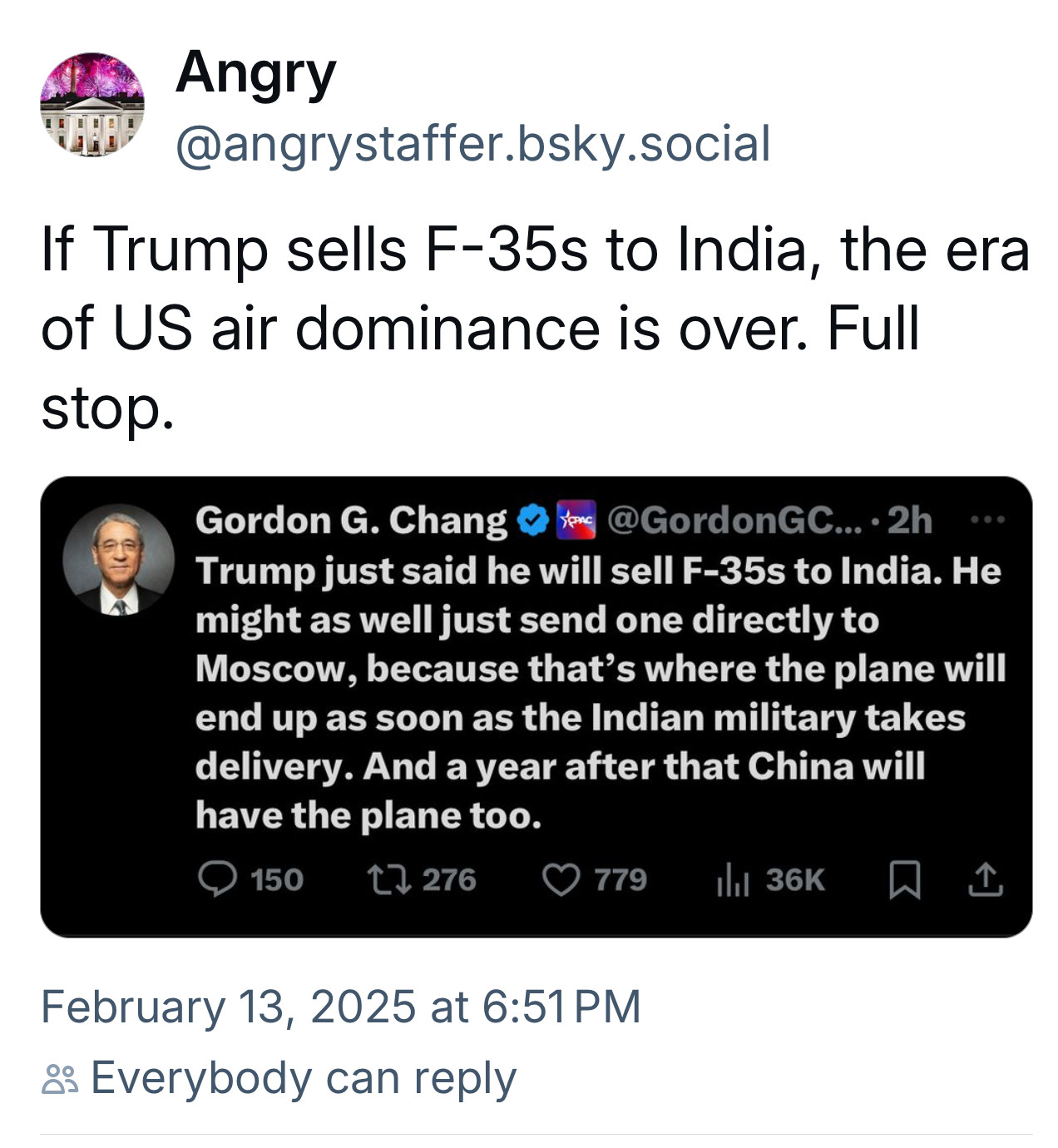 @angrystaffer.bsky.social: If Trump sells F-35s to India, the era of US air dominance is over. Full stop. Gordon G. Chang :  Trump just said he will sell F-35s to India. He might as well just send one directly to Moscow, because that's where the plane will end up as soon as the Indian military takes delivery. And a year after that China will have the plane too. February 13, 2025 at 6:51 PM