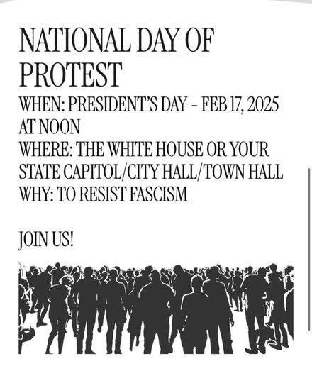 NATIONAL DAY OF

PROTEST

WHEN: PRESIDENT’S DAY - FEB17, 2025

ATNOON

WHERE: THE WHITE HOUSE OR YOUR

STATE CAPITOL/CITY HALL/TOWN HALL

WHY: TO RESIST FASCISM

JOIN US!