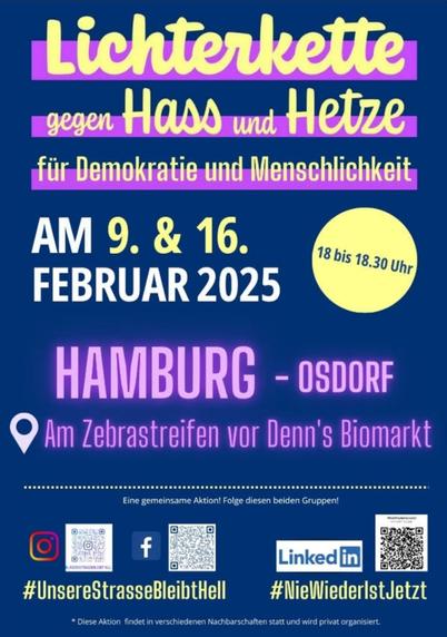Sharepic. Gelbe und lila Schrift auf blauem Untergrund: "Lichterkette gegen Hass und Hetze für Demokratie und Menschlichkeit AM9. & 16. Februar 2025, 18.00 bis 18.30 Uhr. Hamburg Osdorf, Am Zebrastreifen vor Denn's Biomarkt s R #UnsereStrasseBleibtHell (instagram und Facebook)
#NieWiederlstJetzt (linkedin)
Diese Aktion findet in verschiedenen Nachbarschaften statt und wird privat organisiert. "
