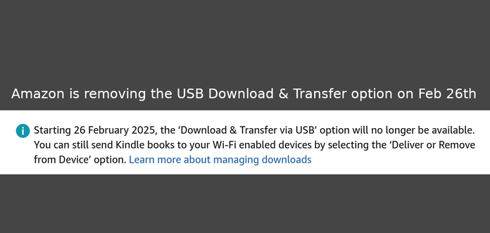 Screenshot from a message in the Amazon content libary when trying to download an ebook via USB transfer:

"Starting 26 February 2025, the ‘Download & Transfer via USB’ option will no longer be available. You can still send Kindle books to your Wi-Fi enabled devices by selecting the ‘Deliver or Remove from Device’ option."