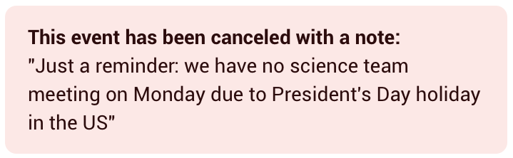 Notification with the following text :

This event has been canceled with a note:
"Just a reminder: we have no science team meeting on Monday due to President's Day holiday in the US"
