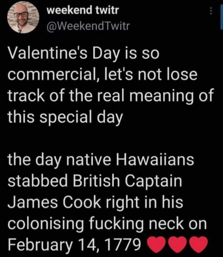 Valentine's Day is so commercial, let's not lose track of the real meaning of this special day: The day native Hawaïans stabbed British Captain James Cook right in his colonising fucking neck on February 14, 1779