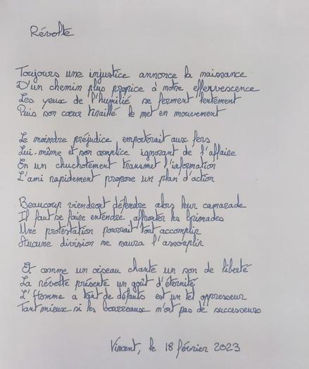 Révolte

Toujours une injustice annonce la naissance
D'un chemin plus propice à notre effervescence
Les yeux de l'humilié se ferment lentement
Puis son cœur tiraillé le met en mouvement

Le moindre préjudice emporterait aux fers
Lui même et son complice ignorant de l'affaire
En un chuchotement transmet l'information
L'ami rapidement propose un plan d'action

Beaucoup viendront défendre alors leur camarade
Il faut se faire entendre affronter les brimades
Une protestation pourrait tout accomplir
Aucune division ne saura l'assouplir

Et comme un oiseau chante un son de liberté
La révolte présente un goût d'éternité
L'Homme a tant de défauts, est un tel oppresseur
Tant mieux si les bourreaux n'ont pas de successeurs

Vincent, le 18 février 2023