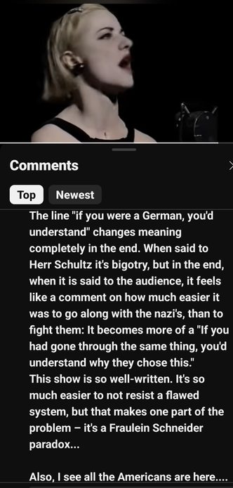 YouTube screenshot of the character Sally Bowles belting out Life Is a Cabaret with the comment: "The line 'if you were a German, you'd understand' changes meaning completely in the end. When said to Herr Schultz it's bigotry, but in the end, when it is sIx to the audience, it feels like a comment on how much easier it was to go along with the Nazis, than to fight them: It becomes more of a 'If you had gone through the same thing you'd understand why they chose this.' This show is so well written. It is so much easier not to resist a flawed system but that is the Fraulein Schneider paradox. Also, I see all the Americans here...