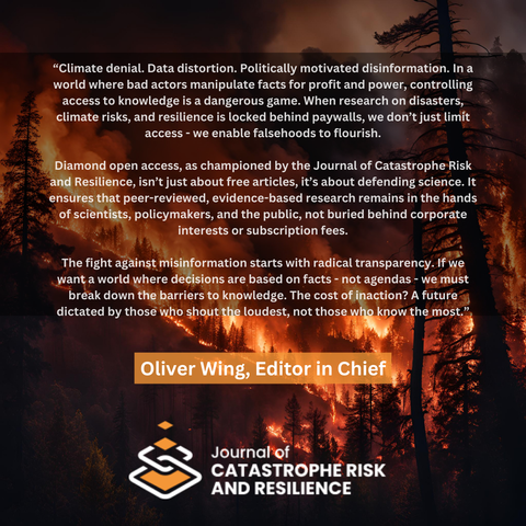 A photo of a forest fire with a quote from Oliver Wing, Editor in Chief: "Climate denial. Data distortion. Politically motivated disinformation. In a world where bad actors manipulate facts for profit and power, controlling access to knowledge is a dangerous game. When research on disasters, climate risks, and resilience is locked behind paywalls, we don't just limit access - we enable falsehoods to flourish."  "Diamond open access, as championed by the Journal of Catastrophe Risk and Resilience, isn't just about free articles, it's about defending science. It ensures that peer-reviewed, evidence-based research remains in the hands of scientists, policymakers, and the public, not buried behind corporate interests or subscription fees."  "The fight against misinformation starts with radical transparency. If we want a world where decisions are based on facts - not agendas - we must break down the barriers to knowledge. The cost of inaction? A future dictated by those who shout the loudest, not those who know the most."
