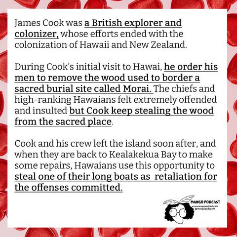 James Cook was a British explorer and colonizer, who’s efforts ended with the colonization of Hawaii and New Zealand.

During Cook’s initial visit to Hawaii, he ordered his men to remove the wood used to border a sacred burial site called Morai.  The chiefs and high-ranking Hawaiians felt extremely offended and insulted but Cook kept stealing the wood from the sacred place.

Cook and his crew left the island soon after, and when they are back to Kealakekua Bay to make some repairs, Hawaiians used this opportunity to steal one of their long boats as retaliation for the offenses committed.