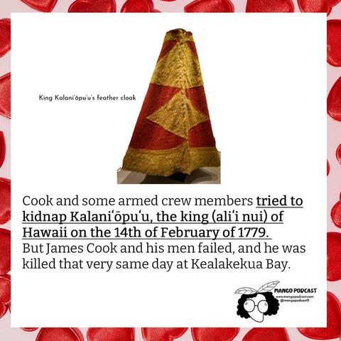[Image: King Kalaniʻōpuʻu’s feathered cloak]

Cook and some armed crew members tried to kidnap Kalaniʻōpuʻu, the king (aliʻi nui) of Hawaii on the 14th of February 1779.  But James Cook and his men failed, and he was killed that very same day at Kealakekua Bay.