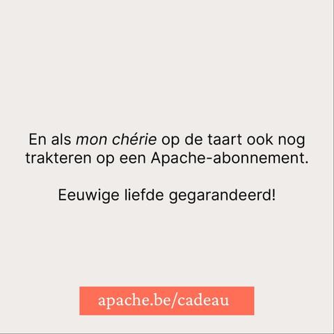 En als mon chérie op de taart ook nog trakteren op een Apache-abonnement.

Eeuwige liefde gegarandeerd!

apache.be/cadeau