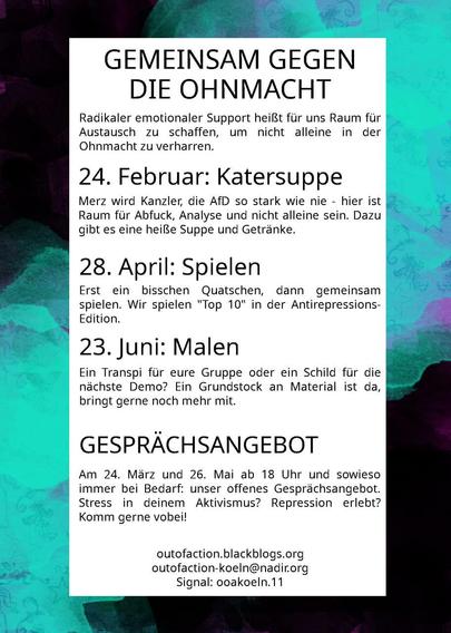 Gemeinsam gegen die Ohnmacht

Radikaler emotionaler Support heißt uns Raum für Austausch zu schaffen, um nicht alleine in der Ohnmacht zu verharren.

24.02 Katersuppe
Merz wird Kanzler, die AFD stark wie nie - hier ist Raum für Abfuck, Analyse und nicht allein sein. Dazu Suppe und Getränke

28.04. Spielen
Erst ein bisschen Quatschen, dann gemeinsam spielen. Wir spielen Top 10 in der Antirepressions-Edition

23.Juni Malen
Ein Transpi für eure Gruppe oder ein Schild für die nächste Demo? Ein Grundstock an Material ist da bringt gerne noch mehr mit.

Gesprächsangebot 
Am 24.März und 26. Mai ab 18 Uhr und sowieso immer bei Bedarf: unser offenes Gesprächsangebot. Stress in deinem Aktivismus? Repression erlebt? Komm gerne vorbei!

outofaction.blackblogs.org