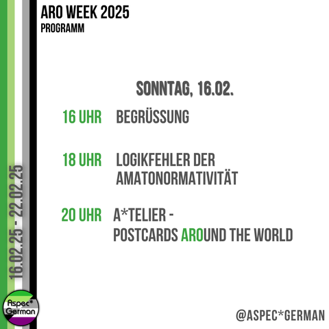 Das Bild zeigt das Programm für Sonntag, den 16. Februar 2025, im Rahmen der ARO Week. Links ist ein vertikaler Streifen in den Farben der aromantischen Flagge zu sehen. Rechts steht in schwarzer und grüner Schrift:
	•	16 Uhr: Begrüßung
	•	18 Uhr: Logikfehler der Amatonormativität
	•	20 Uhr: A*telier - Postcards Around the World
Unten rechts ist das Logo von “Aspec*German” abgebildet.