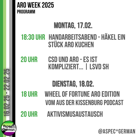 Das Bild zeigt das Programm für Montag, den 17. Februar, und Dienstag, den 18. Februar 2025. Links ist ein vertikaler Streifen in den Farben der aromantischen Flagge zu sehen. Rechts steht in schwarzer und grüner Schrift:
Montag, 17.02.:
	•	18:30 Uhr: Handarbeitsabend - Häkel ein Stück ARO Kuchen
	•	20 Uhr: CSD und ARO - Es ist kompliziert… | LSVD SH
Dienstag, 18.02.:
	•	18 Uhr: Wheel of Fortune ARO Edition vom Aus der Kissenburg Podcast
	•	20 Uhr: Aktivismusaustausch
Unten rechts ist das Logo von “Aspec*German” abgebildet.