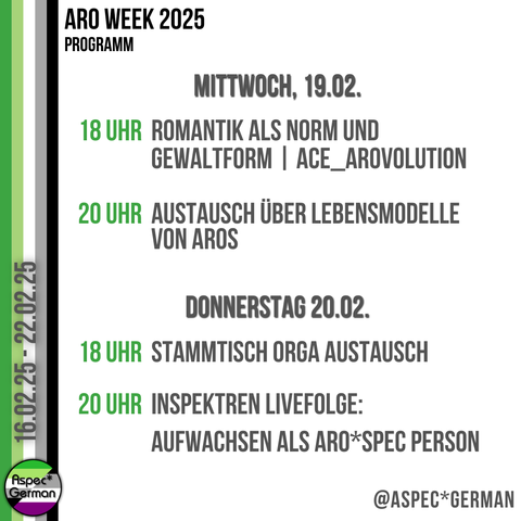 Das Bild zeigt das Programm für Mittwoch, den 19. Februar, und Donnerstag, den 20. Februar 2025. Links ist ein vertikaler Streifen in den Farben der aromantischen Flagge zu sehen. Rechts steht in schwarzer und grüner Schrift:
Mittwoch, 19.02.:
	•	18 Uhr: Romantik als Norm und Gewaltform | ACE_Arovolution
	•	20 Uhr: Austausch über Lebensmodelle von Aros
Donnerstag, 20.02.:
	•	18 Uhr: Stammtisch Orga Austausch
	•	20 Uhr: Inspekten Livefolge: Aufwachsen als ARO*SPEC Person
Unten rechts ist das Logo von “Aspec*German” abgebildet.