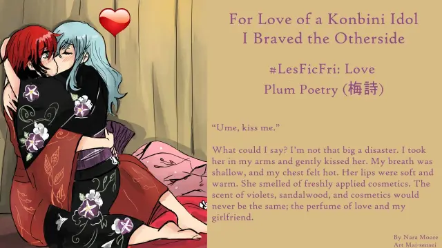 Image two woman in kimono engaged in a passionate kiss.

“Ume, kiss me.”

What could I say? I’m not that big a disaster. I took her in my arms and gently kissed her. My breath was shallow, and my chest felt hot. Her lips were soft and warm. She smelled of freshly applied cosmetics. The scent of violets, sandalwood, and cosmetics would never be the same; the perfume of love and my girlfriend.
