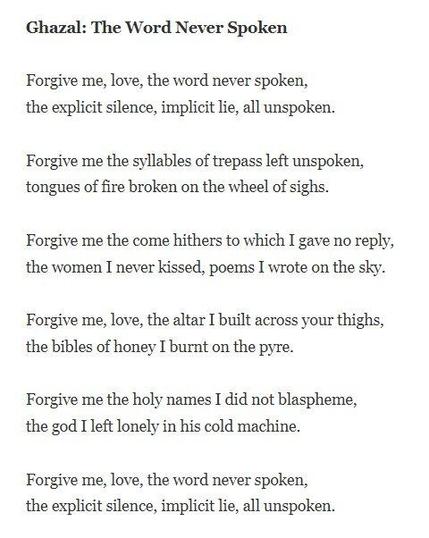 Ghazal: The Word Never Spoken

Forgive me, love, the word never spoken,
the explicit silence, implicit lie, all unspoken.

Forgive me the syllables of trepass left unspoken,
tongues of fire broken on the wheel of sighs.

Forgive me the come hithers to which I gave no reply,
the women I never kissed, poems I wrote on the sky.

Forgive me, love, the altar I built across your thighs,
the bibles of honey I burnt on the pyre.

Forgive me the holy names I did not blaspheme,
the god I left lonely in his cold machine.

Forgive me, love, the word never spoken,
the explicit silence, implicit lie, all unspoken.