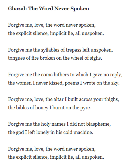 Ghazal: The Word Never Spoken

Forgive me, love, the word never spoken,
the explicit silence, implicit lie, all unspoken.

Forgive me the syllables of trepass left unspoken,
tongues of fire broken on the wheel of sighs.

Forgive me the come hithers to which I gave no reply,
the women I never kissed, poems I wrote on the sky.

Forgive me, love, the altar I built across your thighs,
the bibles of honey I burnt on the pyre.

Forgive me the holy names I did not blaspheme,
the god I left lonely in his cold machine.

Forgive me, love, the word never spoken,
the explicit silence, implicit lie, all unspoken.