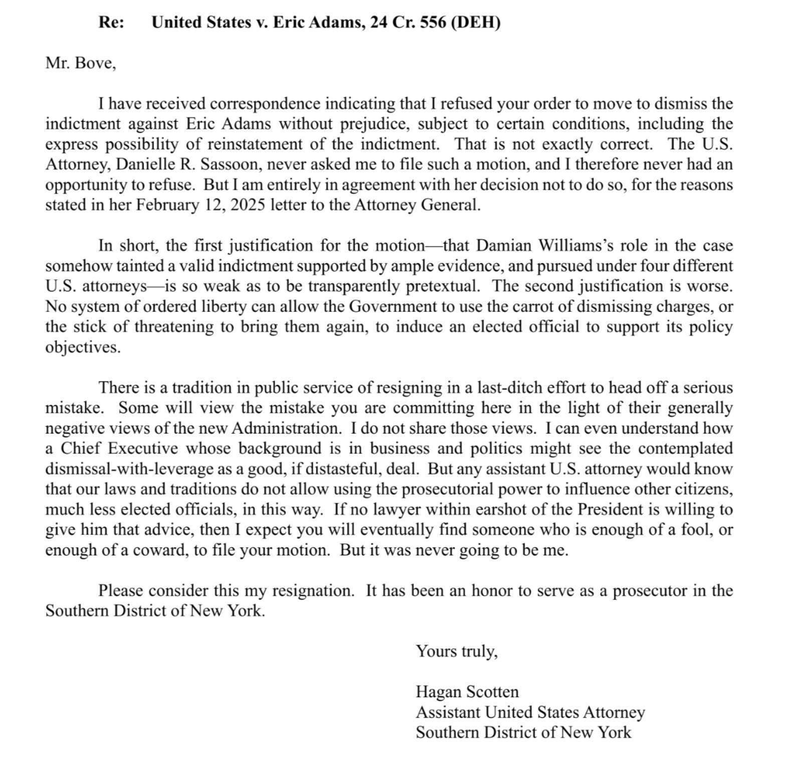 Re:  United States v. Eric Adams, 24 Cr. 556 (DEH) Mr. Bove, [introductory text omitted for length] There is a tradition in public service of resigning in a last-ditch effort to head off a serious mistake. Some will view the mistake you are committing here in the light of their generally negative views of the new Administration. I do not share those views. I can even understand how a Chief Executive whose background is in business and politics might see the contemplated dismissal-with-leverage as a good, if distasteful, deal. But any assistant U.S. attorney would know that our laws and traditions do not allow using the prosecutorial power to influence other citizens, much less elected officials, in this way. If no lawyer within earshot of the President is willing to give him that advice, then I expect you will eventually find someone who is enough of a fool, or enough of a coward, to file your motion. But it was never going to be me. Please consider this my resignation. It has been an honor to serve as a prosecutor in the Southern District of New York. Yours truly, Hagan Scotten Assistant United States Attorney Southern District of New York