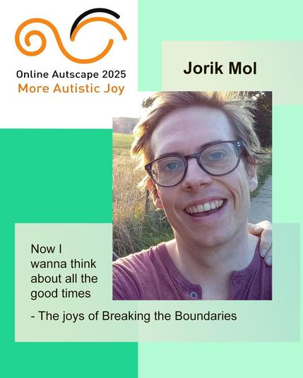 At Online Autscape 2025: More Autistic Joy, Jorik Mol presented: “Now I wanna think about all the good times - The joys of Breaking the Boundaries”.

Portrait of the presenter, Jorik, a man in his late 30s, wearing glasses and smiling widely. Someone's hand is on Jorik's shoulder, but the owner of that hand is hidden behind him.