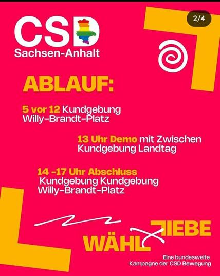 Screenshot der Story auf Instagram

CSD Sachsen-Anhalt 

ABLAUF:
5 vor 12 Kundgebung
Willy-Brandt-Platz

13 Uhr Demo mit Zwischenkundgebunh Landtag

14-17 Uhr Abschluss Kundgebung Kundgebung (sic) Willy-Brandt-Platz 

Wähle Liebe

Eine bundesweite Kampagne der CSD Bewegung