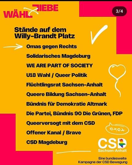 Ein Screenshot der Instastory

Wähl Liebe

Stände auf dem Willy-Brandt-Platz 

Omas Gegen Rechts 
Solidarisches Magdeburg 
We are Part of the Society
U18 Wahl / Queer Politik
Flüchtlingsrat Sachsen-Anhalt 
Queere Bildung Sachsen-Anhalt
Bündnis für Demokratie Altmark
Die PARTEI
Bündnis 90 Die Grünen
FDP
Queerversorgt mit CSD
Offener Kanal / Brave
CSD Magdeburg