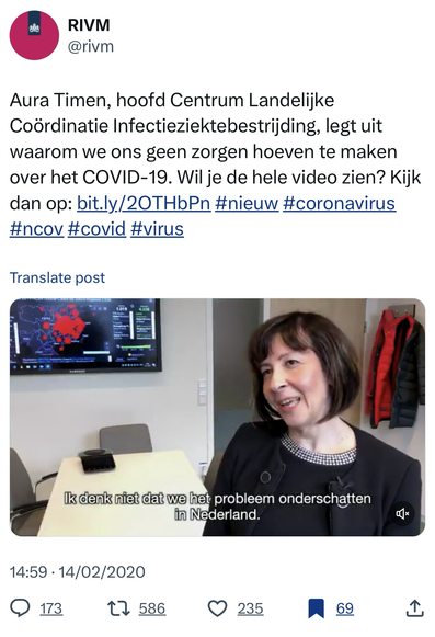 @RIVM tweet 14-2-2020:  “Aura Timen, hoofd Centrum Landelijke Coördinatie Infectieziektebestrijding, legt uit waarom we ons geen zorgen hoeven te maken over het COVID-19. Wil je de hele video zien? Kijk dan op: bit.ly/2OTHbPn #nieuw #coronavirus #ncov #covid #virus”  Screenshot ondertiteling: “Ik denk niet dat we het probleem onderschatten in Nederland.”   https://twitter.com/rivm/status/1228317838483611649  Ik heb dit ook gepost op https://twitter.com/m02/status/1890431117708128653