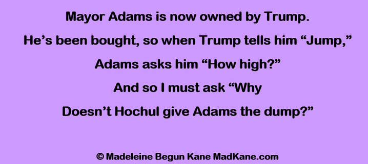 Mayor Adams is now owned by Trump.
He’s been bought, so when Trump tells him “Jump,”
Adams asks him “How high?”
And so I must ask “Why
Doesn’t Hochul give Adams the dump?”

© Madeleine Begun Kane MadKane.com
