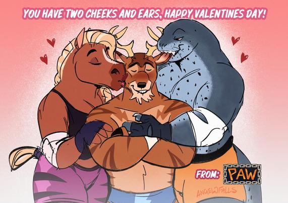 A drawing of Tyrus Titan, a trans male anthro deer getting kissed on the cheek by Stella Stomphauser, an trans female anthro horse and getting bit on the ear by Ray Maximus, a trans male anthro leopard seal.

Big text says: "You have two cheeks and ears, Happy Valentines Day! From P.A.W. (Pro Anthro Wrestling)"