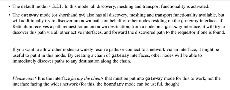 image of relevant part of rns manual:
the default mode is full. In this mode, all discovery, meshing and transport functionality is activated.
• The gateway mode (or shorthand gw) also has all discovery, meshing and transport functionality available, but
will additionally try to discover unknown paths on behalf of other nodes residing on the gateway interface. If
Reticulum receives a path request for an unknown destination, from a node on a gateway interface, it will try to
discover this path via all other active interfaces, and forward the discovered path to the requestor if one is found.
If you want to allow other nodes to widely resolve paths or connect to a network via an interface, it might be
useful to put it in this mode. By creating a chain of gateway interfaces, other nodes will be able to
immediately discover paths to any destination along the chain.
Please note! It is the interface facing the clients that must be put into gateway mode for this to work, not the
interface facing the wider network (for this, the boundary mode can be useful, though)