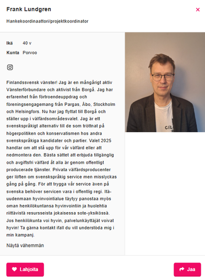 Kuvakaappaus vasemmistoliiton kotisivuilta aluevaaliehdokkaita esittelevästä osiosta. Lukee: 

Frank Lundgren
Hankekoordinaattori/projektkoordinator

Ikä	40 vvuotta
Kunta	Porvoo

Finlandssvensk vänster! Jag är en mångårigt aktiv Vänsterförbundare och aktivist från Borgå. Jag har erfarenhet från förtroendeuppdrag och föreningsengagemang från Pargas, Åbo, Stockholm och Helsingfors. Nu har jag flyttat till Borgå och ställer upp i välfärdsområdesvalet. Jag är ett svenskspråkigt alternativ till de som tröttnat på högerpolitiken och konservatismen hos andra svenskspråkiga kandidater och partier. Valet 2025 handlar om att stå upp för vår välfärd eller att nedmontera den. Bästa sättet att erbjuda tillgänglig och avgiftsfri välfärd åt alla är genom offentligt producerade tjänster. Privata välfärdsproducenter ger löften om svenskspråkig service men misslyckas gång på gång. För att trygga vår service även på svenska behöver servicen vara i offentlig regi. Itä-uudenmaan hyvinvointialue täytyy panostaa myös oman henkilökuntansa hyvinvointiin ja huolehtia riittävistä resursseista jokaisessa sote-yksikössä. Jos henkilökunta voi hyvin, palvelunkäyttäjät voivat hyvin! Ta gärna kontakt ifall du vill understöda mig i min kampanj.

Ja oikeassa reunassa kuva hänestä.