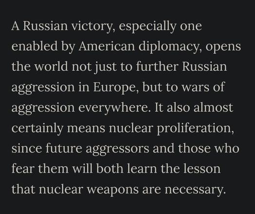 A Russian victory, especially one enabled by American diplomacy, opens the world not just to further Russian aggression in Europe, but to wars of aggression everywhere. It also almost certainly means nuclear proliferation, since future aggressors and those who fear them will both learn the lesson that nuclear weapons are necessary.