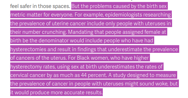 Screenshot with this text: "But the problems caused by the birth sex metric matter for everyone. For example, epidemiologists researching the prevalence of uterine cancer include only people with uteruses in their number crunching. Mandating that people assigned female at birth be the denominator would include people who have had hysterectomies and result in findings that underestimate the prevalence of cancers of the uterus. For Black women, who have higher hysterectomy rates, using sex at birth underestimates the rates of cervical cancer by as much as 44 percent. A study designed to measure the prevalence of cancer in people with uteruses might sound woke, but it would produce more accurate results."