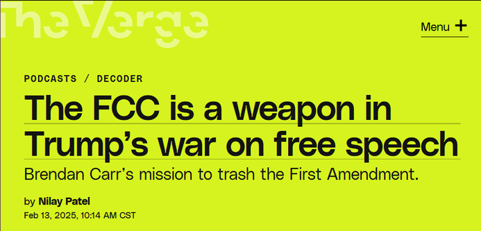 News headline from The Verge:
The FCC is a weapon in Trump’s war on free speech

Brendan Carr’s mission to trash the First Amendment.

by Nilay Patel
Feb 13, 2025, 10:14 AM CST